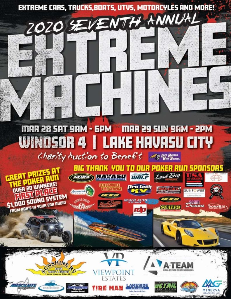 Extreme Machines Lake Havasu City Arizona Featuring Extreme Cars, Trucks, Boats, UTVs. Motorcycles, and More. Extreme Poker Run with Great prizes with over 20 Winners, First place will win a $1,000 sound system from Ron's In Your Ear Auto. Be a part of the Charity Auction that benefits the Lake Havasu High School. March 28th & 29th 2020 Click Image Below for more Information